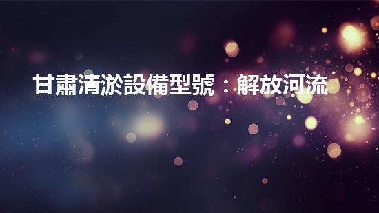 甘肅清淤設備型號：解放河流之難題，創(chuàng)新科技助力水環(huán)境治理！